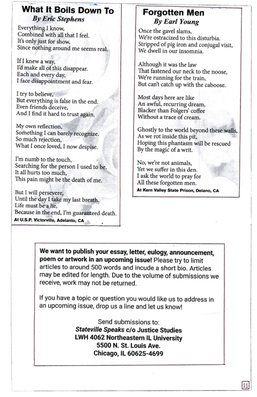 | What It Boils Down To | ByEric Stephens | Everything Lknow, ‘Combined with al that  fel. || 165 only just for show, Since nothing around me scems real.  If T knewa way,  Td make all of this disappear. Eachand every day,  Iface disappointment and fear.  1try to believe; Buteverything i false in the end. Even friends deceive,  And I find it hard to trust again.  My own reflection; Sorhething I can barely recognize. So much rejection,  ‘What I once loved, I now despise.  T’m numb o the touch, Searching for the person I used to be. | tall hurts too much, “This pain might be the death of me.  But I wil persevere,  | Until the day I take my last breath.  | Life must bea e, Because in the end, I’m guaranteed death. AL US.P Victorile, Adlant, CA  Forgotten Men By Earl Young Once the gavel slams, ’Welre ostracized to this disturbia  Stripped of pig iron and conjugal visi We dwellin our insomia.  Although it was the law ‘That fastened our neck to the noose, ‘Wee running for the train,  But can’t catch up with the caboose.  Most days here are like An awful, recurring dream, Blacker than Folgers’coffec Without a trace of cream.  Ghostly tothe world beyond thesé wals, As we rotinside this pit,  Hoping this phantasm will be rescued By the magic ofa wri,  No, wée not animals, Yet we sufer i this den.  Task the world to pray for  Al these forgotten men.  At Korn Valy State Prison,Deano, A  We want to publish your essay, letter, eulogy, announcement, poem or artwork in an upcoming issue! Please try to limit articles to around 500 words and incude a short bio. Articles may be edited for length. Due to the volume of submissions we receive, work may not be returned. |  If you have a topic or question you would like us to address in an upcoming issue, drop us a line and let us know!  Send submissions to: Stateville Speaks c/o Justice Studies LWH 4062 Northeastern L University  5500 N. St. Louis Ave.  Chicago, IL 60625-4699  